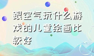 跟空气玩什么游戏的儿童绘画比较好（跟空气玩什么游戏的儿童绘画比较好看）