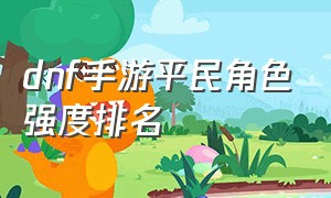 dnf手游平民角色强度排名（dnf手游角色推荐平民2024）