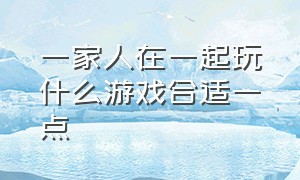 一家人在一起玩什么游戏合适一点