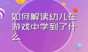 如何解读幼儿在游戏中学到了什么（幼儿在游戏方面中的表现有哪些）