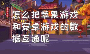 怎么把苹果游戏和安卓游戏的数据互通呢（为什么安卓和苹果游戏数据不互通）