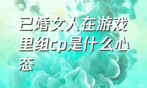 已婚女人在游戏里组cp是什么心态