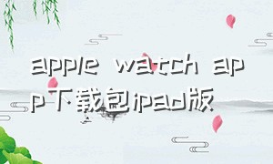 apple watch app下载包ipad版（apple watch的app在哪里下载）