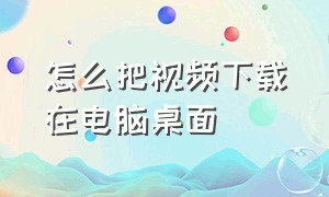 怎么把视频下载在电脑桌面