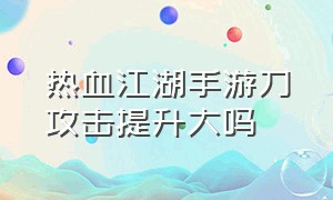 热血江湖手游刀攻击提升大吗（热血江湖手游刀攻击提升大吗知乎）