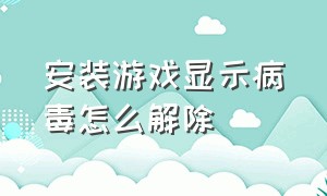 安装游戏显示病毒怎么解除（手机游戏有病毒不能安装怎么解除）