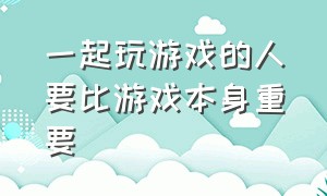 一起玩游戏的人要比游戏本身重要