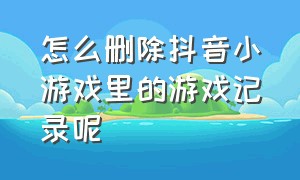 怎么删除抖音小游戏里的游戏记录呢