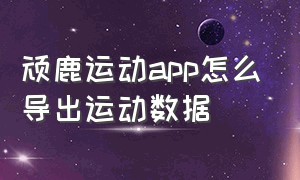 顽鹿运动app怎么导出运动数据（顽鹿运动app怎么保存视频）