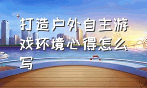 打造户外自主游戏环境心得怎么写（户外自主游戏具体流程培训体会）