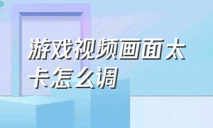 游戏视频画面太卡怎么调（游戏画面卡顿不流畅怎么办）