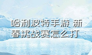 哈利波特手游 新春挑战赛怎么打（哈利波特手游 新春挑战赛怎么打不了）