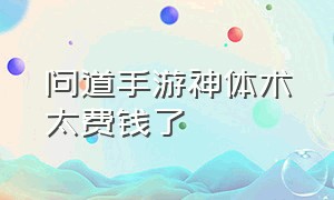 问道手游神体术太费钱了（问道手游神体术和修道术点满要多少钱）