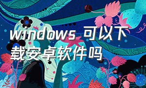 windows 可以下载安卓软件吗（windows装安卓软件有哪些）