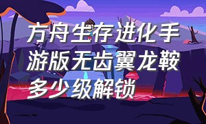 方舟生存进化手游版无齿翼龙鞍多少级解锁