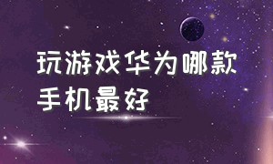 玩游戏华为哪款手机最好（华为哪个系列手机玩游戏最好）