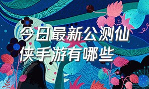 今日最新公测仙侠手游有哪些（官方仙侠手游排行榜最新）