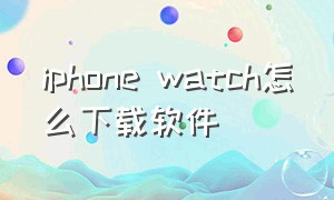 iphone watch怎么下载软件（iphonewatch怎么在手机上下载app）
