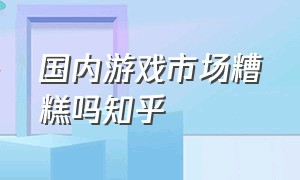 国内游戏市场糟糕吗知乎