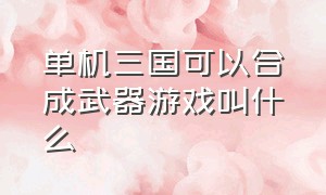 单机三国可以合成武器游戏叫什么（单机三国可以合成武器游戏叫什么游戏）