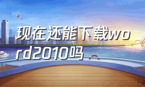 现在还能下载word2010吗（word要怎么下载2010版本）