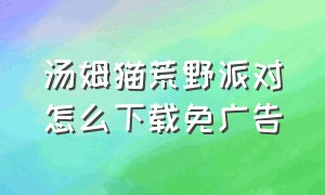 汤姆猫荒野派对怎么下载免广告（汤姆猫荒野派对的正确下载方法）