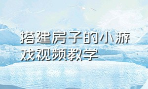 搭建房子的小游戏视频教学（搭建房子的小游戏视频教学全集）