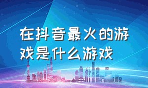 在抖音最火的游戏是什么游戏