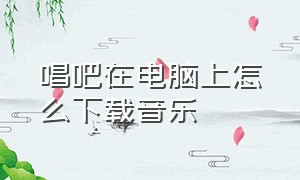 唱吧在电脑上怎么下载音乐