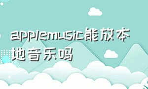 applemusic能放本地音乐吗（applemusic可以免费导入歌曲吗）