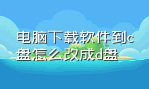 电脑下载软件到c盘怎么改成d盘