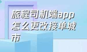 旅程司机端app怎么更改接单城市（旅程趣接单司机端怎么下载）