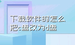 下载软件时怎么把c盘改为d盘（下载软件时怎么把默认c盘改成d盘）