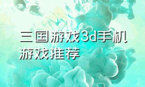 三国游戏3d手机游戏推荐（三国游戏3d手机游戏推荐大全）