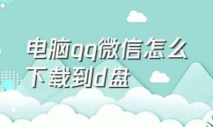 电脑qq微信怎么下载到d盘