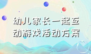 幼儿家长一起互动游戏活动方案（幼儿园与家长的互动游戏活动方案）