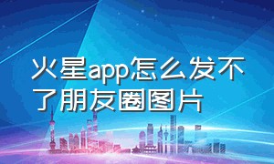 火星app怎么发不了朋友圈图片