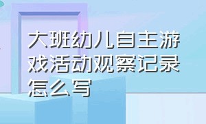 大班幼儿自主游戏活动观察记录怎么写