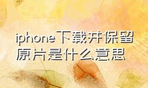 iphone下载并保留原片是什么意思（iphone下载并保留原片什么意思）