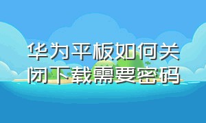 华为平板如何关闭下载需要密码（下载东西要密码怎么解除华为平板）