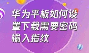 华为平板如何设置下载需要密码输入指纹（华为平板下软件要密码怎么设置）