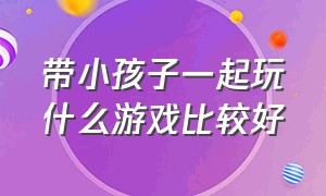 带小孩子一起玩什么游戏比较好