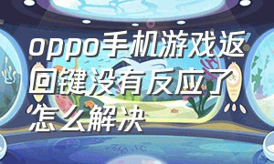 oppo手机游戏返回键没有反应了怎么解决（oppo手机返回键没了怎么回事）