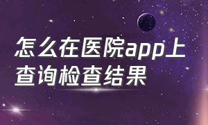 怎么在医院app上查询检查结果（医院的化验结果怎么在手机上查询）