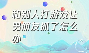 和别人打游戏让男朋友抓了怎么办