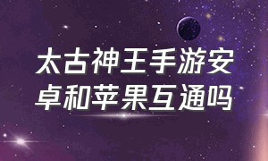 太古神王手游安卓和苹果互通吗