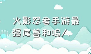 火影忍者手游最强尾兽和鸣人（火影忍者手游四尾鸣人牛逼吗）