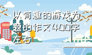 以有趣的游戏为题的作文400字左右（有趣的游戏400字四年级满分作文）