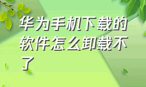 华为手机下载的软件怎么卸载不了