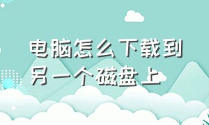 电脑怎么下载到另一个磁盘上（电脑怎么换磁盘下载东西）